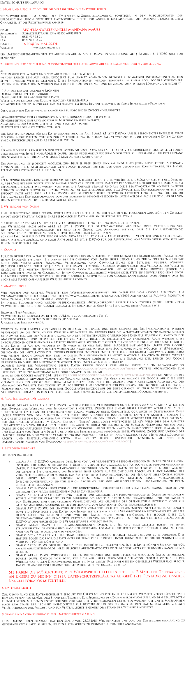 Datenschutzerklärung   1. Name und Anschrift des für die Verarbeitung Verantwortlichen  Verantwortlicher im Sinne der Datenschutz-Grundverordnung, sonstiger in den Mitgliedstaaten der Europäischen Union geltenden Datenschutzgesetze und anderer Bestimmungen mit datenschutzrechtlichem Charakter ist die Rechtsanwaltskanzlei:  Name:		Rechtsanwaltskanzlei Mandana Mauss Anschrift:	Schaezlerstraße 13 ½, 86150 Augsburg Tel:		0821 907 33 21 Fax:		0821 907 33 25 E-Mail:		info@ra-mauss.de Website:		www.ra-mauss.de  Ein Datenschutzbeauftragter ist aufgrund Art. 37 Abs. 4 DSGVO in Verbindung mit § 38 Abs. 1 S. 1 BDSG nicht zu benennen.  2. Erhebung und Speicherung personenbezogener Daten sowie Art und Zweck von deren Verwendung  a) Beim Besuch der Website und beim Aufrufen unserer Website  werden durch den auf Ihrem Endgerät zum Einsatz kommenden Browser automatisch Informationen an den Server unserer Website gesendet. Diese Informationen werden temporär in einem sog. Logfile gespeichert. Folgende Informationen werden dabei ohne Ihr Zutun erfasst und bis zur automatisierten Löschung gespeichert:  IP-Adresse des anfragenden Rechners Datum und Uhrzeit des Zugriffs Name und URL der abgerufenen Datei, Website, von der aus der Zugriff erfolgt (Referrer-URL), verwendeter Browser und ggf. das Betriebssystem Ihres Rechners sowie der Name Ihres Access-Providers.  Die genannten Daten werden durch uns zu folgenden Zwecken verarbeitet:  Gewährleistung eines reibungslosen Verbindungsaufbaus der Website, Gewährleistung einer komfortablen Nutzung unserer Website, Auswertung der Systemsicherheit und -stabilität sowie zu weiteren administrativen Zwecken.  Die Rechtsgrundlage für die Datenverarbeitung ist Art. 6 Abs.1 S.1 lit.f DSGVO. Unser berechtigtes Interesse folgt aus oben aufgelisteten Zwecken zur Datenerhebung. In keinem Fall verwenden wir die erhobenen Daten zu dem Zweck, Rückschlüsse auf Ihre Person zu ziehen.  b)  Bei Anmeldung für unseren Newsletter Sofern Sie nach Art.6 Abs.1 S.1 lit.a DSGVO ausdrücklich eingewilligt haben, verwenden wir Ihre E-Mail-Adresse dafür, Ihnen regelmäßig unseren Newsletter zu übersenden. Für den Empfang des Newsletters ist die Angabe einer E-Mail-Adresse ausreichend.  Die Abmeldung ist jederzeit möglich, zum Beispiel über einen Link am Ende eines jeden Newsletters. Alternativ können Sie Ihren Abmeldewunsch gerne auch jederzeit mittels der oben genannten Kontaktdaten, per E-Mail, Telefax oder postalisch an uns senden.  c) Bei Nutzung unseres Kontaktformulars, bei Fragen jeglicher Art bieten wir Ihnen die Möglichkeit, mit uns über ein auf der Website bereitgestelltes Formular Kontakt aufzunehmen. Dabei ist die Angabe einer gültigen E-Mail-Adresse erforderlich, damit wir wissen, von wem die Anfrage stammt und um diese beantworten zu können. Weitere Angaben können freiwillig getätigt werden. Die Datenverarbeitung zum Zwecke der Kontaktaufnahme mit uns erfolgt nach Art.6 Abs.1 S.1 lit.a DSGVO auf Grundlage Ihrer freiwillig erteilten Einwilligung. Die für die Benutzung des Kontaktformulars von uns erhobenen personenbezogenen Daten werden nach Erledigung der von Ihnen gestellten Anfrage automatisch gelöscht.  3. Weitergabe von Daten  Eine Übermittlung Ihrer persönlichen Daten an Dritte zu anderen als den im Folgenden aufgeführten Zwecken findet nicht statt. Wir geben Ihre persönlichen Daten nur an Dritte weiter, wenn:  Sie Ihre nach Art.6 Abs.1 S.1 lit. a DSGVO ausdrückliche Einwilligung dazu erteilt haben, die Weitergabe nach Art.6 Abs.1 S.1 lit. f DSGVO zur Geltendmachung, Ausübung oder Verteidigung von Rechtsansprüchen erforderlich ist und kein Grund zur Annahme besteht, dass Sie ein überwiegendes schutzwürdiges Interesse an der Nichtweitergabe Ihrer Daten haben, für den Fall, dass für die Weitergabe nach Art.6 Abs.1 S.1 lit. c DSGVO eine gesetzliche Verpflichtung besteht, sowie dies gesetzlich zulässig und nach Art.6 Abs.1 S.1 lit. b DSGVO für die Abwicklung von Vertragsverhältnissen mit Ihnen erforderlich ist.  4. Cookies  Für den Betrieb der Webseite nutzen wir Cookies. Dies sind Dateien, die ihr Browser bei Besuch unserer Webseite auf ihrem Endgerät speichert. Sie dienen der Speicherung von Daten Ihres Besuchs und zur Wiedererkennung wie auch zur statistischen Erfassung, Verbesserung und Gewährleistung des Betriebes unserer Webseite. Rechtsgrundlage hierfür ist § 6 Abs. 1 lit f DSGVO. Temporäre Cookies werden nach dem Verlassen der Webseite gelöscht. Die meisten Browser akzeptieren Cookies automatisch. Sie können Ihren Browser jedoch so konfigurieren, dass keine Cookies auf Ihrem Computer gespeichert werden oder stets ein Hinweis erscheint, bevor ein neuer Cookie angelegt wird. Die vollständige Deaktivierung von Cookies kann jedoch dazu führen, dass Sie nicht alle Funktionenunserer Website nutzen können.  5. Analyse-Tools  Wir nutzen auf unserer Webseite den Webseiten-Analysedienst für Webseiten von Google Analytics, ein Webanalysedienst der Google Inc. (https://www.google.de/intl/de/about/)(1600 Amphitheatre Parkway, Mountain View, CA 94043, USA; im Folgenden „Google“). In diesem Zusammenhang werden pseudonymisierte Nutzungsprofile erstellt und Cookies (siehe unter Ziff.4) verwendet. Die durch den Cookie erzeugten Informationen über Ihre Benutzung dieser Website wie  Browser-Typ/-Version, verwendetes Betriebssystem, Referrer-URL (die zuvor besuchte Seite), Hostname des zugreifenden Rechners (IP-Adresse), Uhrzeit der Serveranfrage,  werden an einen Server von Google in den USA übertragen und dort gespeichert. Die Informationen werden verwendet, um die Nutzung der Website auszuwerten, um Reports über die Websiteaktivitäten zusammenzustellen und um weitere mit der Websitenutzung und der Internetnutzung verbundene Dienstleistungen zu Zwecken der Marktforschung und bedarfsgerechten Gestaltung dieser Internetseiten zu erbringen. Auch werden diese Informationen gegebenenfalls an Dritte übertragen, sofern dies gesetzlich vorgeschrieben ist oder soweit Dritte diese Daten im Auftrag verarbeiten. Es wird in keinem Fall Ihre IP-Adresse mit anderen Daten von Google zusammengeführt. Die IP-Adressen werden anonymisiert, so dass eine Zuordnung nicht möglich ist (IP-Masking). Sie können die Installation der Cookies durch eine entsprechende Einstellung der Browser-Software verhindern; wir weisen jedoch darauf hin, dass in diesem Fall gegebenenfalls nicht sämtliche Funktionen dieser Website vollumfänglich genutzt werden können.Sie können darüber hinaus die Erfassung der durch das Cookie erzeugten und auf Ihre Nutzung der Website bezogenen Daten (inkl. Ihrer IP- Adresse) sowie die Verarbeitung dieser Daten durch Google verhindern, indem Sie ein Browser-Add-on herunterladen und installieren (https://tools.google.com/dlpage/gaoptout?hl=de). Weitere Informationen zum Datenschutz im Zusammenhang mit Google Analytics finden Sie  etwa in der Google Analytics-Hilfe (https://support.google.com/analytics/answer/6004245?hl=de) Bei Nutzung des Dienstes Google Adwords-Conversion-Tracking wird, sofern Sie über eine Anzeige bei Google auf diese Seite gelangt sind, ein Cookie auf Ihrem Gerät gesetzt. Dies dient der Analyse und statistischen Auswertung der Nutzung der Webseite. Das Cookie ist 30 Tage gültig. Eine Identifizierung der Person erfolgt nicht, allerdings die Beobachtung, ob der Nutzer über eine Google-Werbeanzeige auf die Seite gelangt ist. Diese Nutzung können Sie verhindern, indem Sie in den Einstellungen Ihres Browsers das Setzen entsprechender Cookies ablehnen.  6. Plug-Ins sozialer Netzwerke  Auf Basis des Art. 6 Abs. 1 S. 1 lit f DSGVO werden Plug-Ins, Verlinkungen und Buttons zu Social Media Webseiten zum Zwecke der Werbung und Information eingesetzt. Durch den Einbau dieser Elemente werden bei Aufruf unserer Seite Daten an die entsprechenden Social Media Anbieter übermittelt, ggf. auch in Drittstaaten. Diese Daten werden von den Anbietern gespeichert und verarbeitet; insbesondere kann ein Anbieter, sofern Sie gleichzeitig bei den Social Media Anbietern eingeloggt sind, den Besuch unserer Webseite erkennen. Auch wenn Sie Beiträge unserer Webseite im Social Networt „Teilen“ oder sonst weitergeben („Like“), wird dies dem Anbieter übermittelt und von diesem gespeichert, ggf. auch zu Ihrem Nutzerprofil. Die Sozialen Netzwerke nutzen diese Daten zu geschäftlichen Zwecken, Marketing, Werbung und weiteren Zwecken, insbesondere auch zum Anlegen und Erstellen von Profilen über Sie und für die Bereitstellung personalisierter Werbung. Zweck und Umfang der Datenerhebung und die weitere Verarbeitung und Nutzung der Daten durch Facebook sowie Ihre diesbezüglichen Rechte und Einstellungsmöglichkeiten zum Schutz Ihrer Privatsphäre entnehmen Sie bitte den Datenschutzhinweisen von Facebook (https://www.facebook.com/about/privacy/).  7. Betroffenenrechte  Sie haben das Recht:  ·	gemäß Art.15 DSGVO Auskunft über Ihre von uns verarbeiteten personenbezogenen Daten zu verlangen. Insbesondere können Sie Auskunft über die Verarbeitungszwecke, die Kategorie der personenbezogenen Daten, die Kategorien von Empfängern, gegenüber denen Ihre Daten offengelegt wurden oder werden, die geplante Speicherdauer, das Bestehen eines Rechts auf Berichtigung, Löschung, Einschränkung der Verarbeitung oder Widerspruch, das Bestehen eines Beschwerderechts, die Herkunft ihrer Daten, sofern diese nicht bei uns erhoben wurden, sowie über das Bestehen einer automatisierten Entscheidungsfindung einschließlich Profiling und ggf. aussagekräftigen Informationen zu deren Einzelheiten verlangen; ·	gemäß Art.16 DSGVO unverzüglich die Berichtigung unrichtiger oder Vervollständigung Ihrer bei uns gespeicherten personenbezogenen Daten zu verlangen; ·	gemäß Art.17 DSGVO die Löschung Ihrer bei uns gespeicherten personenbezogenen Daten zu verlangen, soweit nicht die Verarbeitung zur Ausübung des Rechts auf freie Meinungsäußerung und Information, zur Erfüllung einer rechtlichen Verpflichtung, aus Gründen des öffentlichen Interesses oder zur Geltendmachung, Ausübung oder Verteidigung von Rechtsansprüchen erforderlich ist; ·	gemäß Art.18 DSGVO die Einschränkung der Verarbeitung Ihrer personenbezogenen Daten zu verlangen, soweit die Richtigkeit der Daten von Ihnen bestritten wird, die Verarbeitung unrechtmäßig ist, Sie aber deren Löschung ablehnen und wir die Daten nicht mehr benötigen, Sie jedoch diese zur Geltendmachung, Ausübung oder Verteidigung von Rechtsansprüchen benötigen oder Sie gemäß Art.21 DSGVO Widerspruch gegen die Verarbeitung eingelegt haben; ·	gemäß Art.20 DSGVO Ihre personenbezogenen Daten, die Sie uns bereitgestellt haben, in einem strukturierten, gängigen und maschinenlesebaren Format zu erhalten oder die Übermittlung an einen anderen Verantwortlichen zu verlangen; ·	gemäß Art.7 Abs.3 DSGVO Ihre einmal erteilte Einwilligung jederzeit gegenüber uns zu widerrufen. Dies hat zur Folge, dass wir die Datenverarbeitung, die auf dieser Einwilligung beruhte, für die Zukunft nicht mehr fortführen dürfen und ·	gemäß Art.77 DSGVO sich bei einer Aufsichtsbehörde zu beschweren. In der Regel können Sie sich hierfür an die Aufsichtsbehörde Ihres üblichen Aufenthaltsortes oder Arbeitsplatzes oder unseres Kanzleisitzes wenden ·	gemäß Art.21 DSGVO Widerspruch gegen die Verarbeitung Ihrer personenbezogenen Daten einzulegen, soweit dafür Gründe vorliegen, die sich aus Ihrer besonderen Situation ergeben oder sich der Widerspruch gegen Direktwerbung richtet. Im letzteren Fall haben Sie ein generelles Widerspruchsrecht, das ohne Angabe einer besonderen Situation von uns umgesetzt wird.  Sie haben die Möglichkeit, den Widerspruch telefonisch, per E-Mail, per Telefax oder an unsere zu Beginn dieser Datenschutzerklärung aufgeführte Postadresse unserer Kanzlei formlos mitzuteilen.  8. Datensicherheit  Zur Gewährung der Datensicherheit erfolgt die Übertragung der Inhalte unserer Webseite verschlüsselt nach dem SSL Verfahren gemäß dem Stand der Technik. Zur Sicherung der Daten werden von uns und den beauftragten Dienstleistern, mit denen entsprechende vertragliche Vereinbarungen getroffen wurden, geeignete Maßnahmen nach dem Stand der Technik, insbesondere zur Beschränkung des Zugangs zu den Daten, zum Schutz gegen Veränderungen und Verlust, und zur Vertraulichkeit gemäß dem Stand der Technik eingesetzt.  9. Stand und Aktualisierung dieser Datenschutzerklärung  Diese Datenschutzerklärung hat den Stand vom 25.05.2018. Wir behalten uns vor, die Datenschutzerklärung zu gegebener Zeit zu aktualisieren, um den Datenschutz zu verbessern und/oder anzupassen.